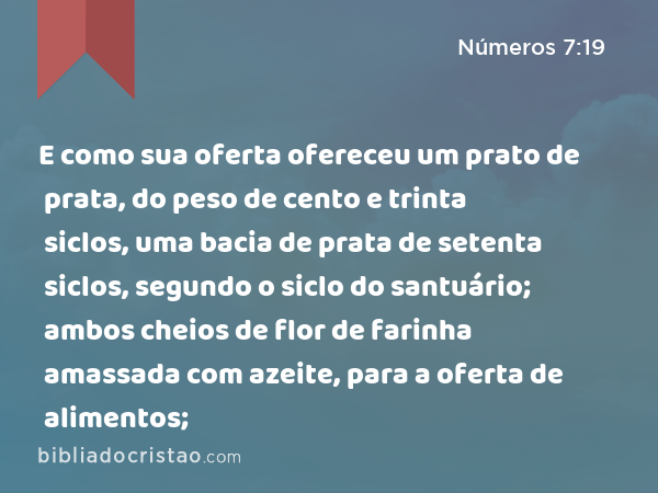 E como sua oferta ofereceu um prato de prata, do peso de cento e trinta siclos, uma bacia de prata de setenta siclos, segundo o siclo do santuário; ambos cheios de flor de farinha amassada com azeite, para a oferta de alimentos; - Números 7:19