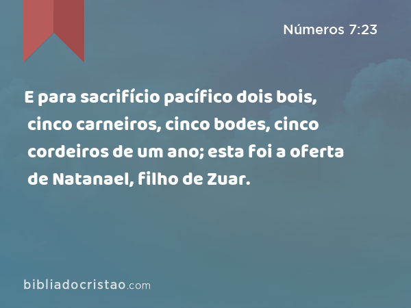 E para sacrifício pacífico dois bois, cinco carneiros, cinco bodes, cinco cordeiros de um ano; esta foi a oferta de Natanael, filho de Zuar. - Números 7:23