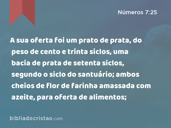 A sua oferta foi um prato de prata, do peso de cento e trinta siclos, uma bacia de prata de setenta siclos, segundo o siclo do santuário; ambos cheios de flor de farinha amassada com azeite, para oferta de alimentos; - Números 7:25