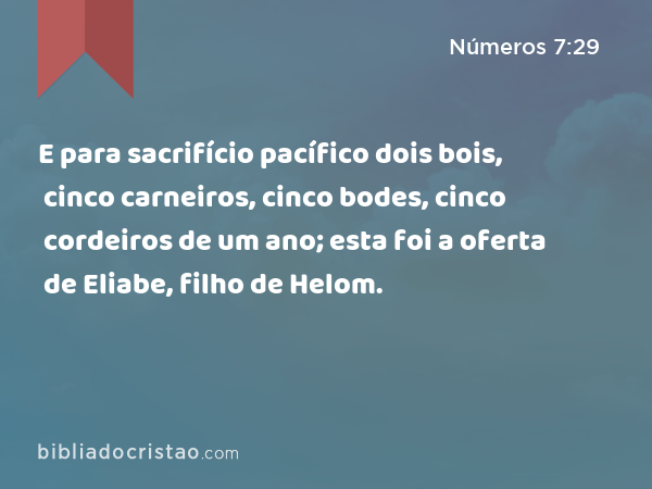 E para sacrifício pacífico dois bois, cinco carneiros, cinco bodes, cinco cordeiros de um ano; esta foi a oferta de Eliabe, filho de Helom. - Números 7:29