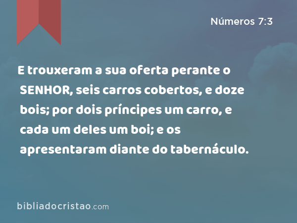 E trouxeram a sua oferta perante o SENHOR, seis carros cobertos, e doze bois; por dois príncipes um carro, e cada um deles um boi; e os apresentaram diante do tabernáculo. - Números 7:3