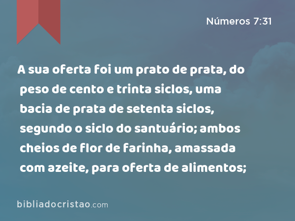 A sua oferta foi um prato de prata, do peso de cento e trinta siclos, uma bacia de prata de setenta siclos, segundo o siclo do santuário; ambos cheios de flor de farinha, amassada com azeite, para oferta de alimentos; - Números 7:31