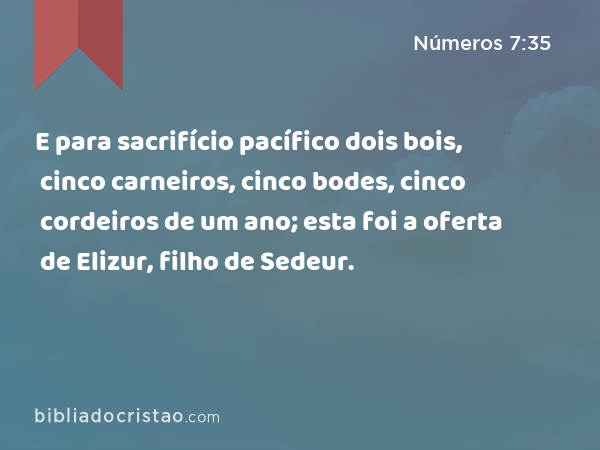 E para sacrifício pacífico dois bois, cinco carneiros, cinco bodes, cinco cordeiros de um ano; esta foi a oferta de Elizur, filho de Sedeur. - Números 7:35