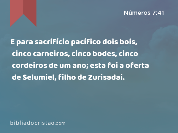 E para sacrifício pacífico dois bois, cinco carneiros, cinco bodes, cinco cordeiros de um ano; esta foi a oferta de Selumiel, filho de Zurisadai. - Números 7:41