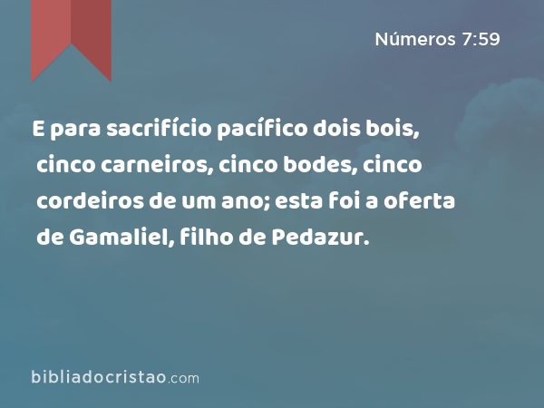 E para sacrifício pacífico dois bois, cinco carneiros, cinco bodes, cinco cordeiros de um ano; esta foi a oferta de Gamaliel, filho de Pedazur. - Números 7:59