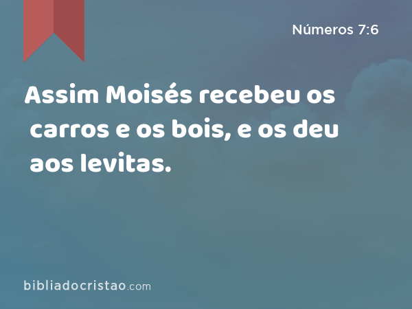 Assim Moisés recebeu os carros e os bois, e os deu aos levitas. - Números 7:6