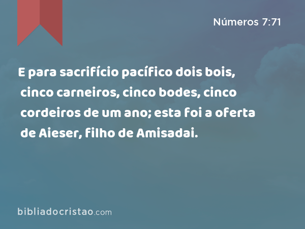 E para sacrifício pacífico dois bois, cinco carneiros, cinco bodes, cinco cordeiros de um ano; esta foi a oferta de Aieser, filho de Amisadai. - Números 7:71