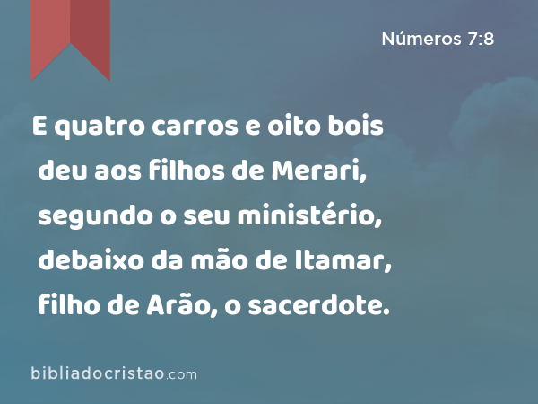 E quatro carros e oito bois deu aos filhos de Merari, segundo o seu ministério, debaixo da mão de Itamar, filho de Arão, o sacerdote. - Números 7:8