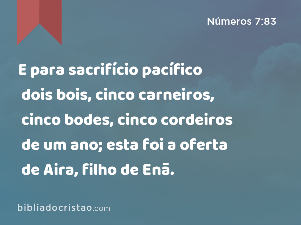 E para sacrifício pacífico dois bois, cinco carneiros, cinco bodes, cinco cordeiros de um ano; esta foi a oferta de Aira, filho de Enã. - Números 7:83