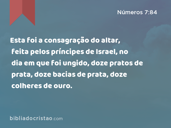 Esta foi a consagração do altar, feita pelos príncipes de Israel, no dia em que foi ungido, doze pratos de prata, doze bacias de prata, doze colheres de ouro. - Números 7:84