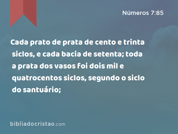 Cada prato de prata de cento e trinta siclos, e cada bacia de setenta; toda a prata dos vasos foi dois mil e quatrocentos siclos, segundo o siclo do santuário; - Números 7:85