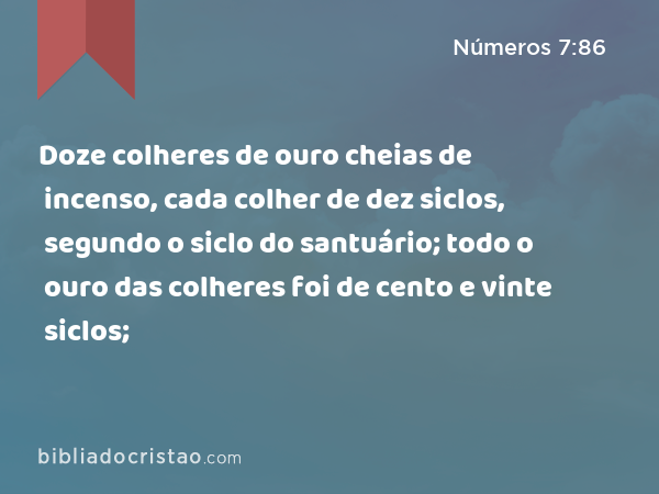 Doze colheres de ouro cheias de incenso, cada colher de dez siclos, segundo o siclo do santuário; todo o ouro das colheres foi de cento e vinte siclos; - Números 7:86