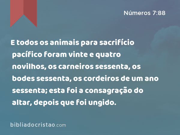 E todos os animais para sacrifício pacífico foram vinte e quatro novilhos, os carneiros sessenta, os bodes sessenta, os cordeiros de um ano sessenta; esta foi a consagração do altar, depois que foi ungido. - Números 7:88