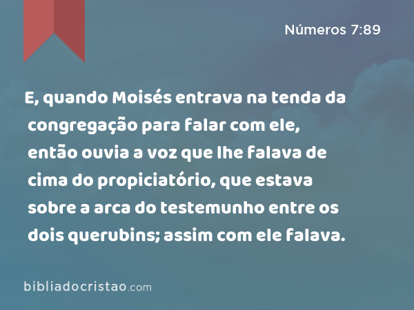 E, quando Moisés entrava na tenda da congregação para falar com ele, então ouvia a voz que lhe falava de cima do propiciatório, que estava sobre a arca do testemunho entre os dois querubins; assim com ele falava. - Números 7:89