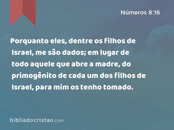 Porquanto eles, dentre os filhos de Israel, me são dados; em lugar de todo aquele que abre a madre, do primogênito de cada um dos filhos de Israel, para mim os tenho tomado. - Números 8:16