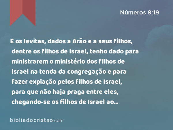 E os levitas, dados a Arão e a seus filhos, dentre os filhos de Israel, tenho dado para ministrarem o ministério dos filhos de Israel na tenda da congregação e para fazer expiação pelos filhos de Israel, para que não haja praga entre eles, chegando-se os filhos de Israel ao santuário. - Números 8:19