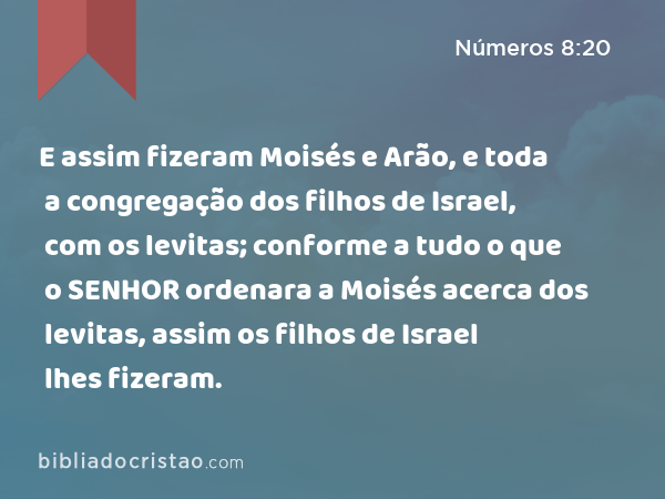 E assim fizeram Moisés e Arão, e toda a congregação dos filhos de Israel, com os levitas; conforme a tudo o que o SENHOR ordenara a Moisés acerca dos levitas, assim os filhos de Israel lhes fizeram. - Números 8:20