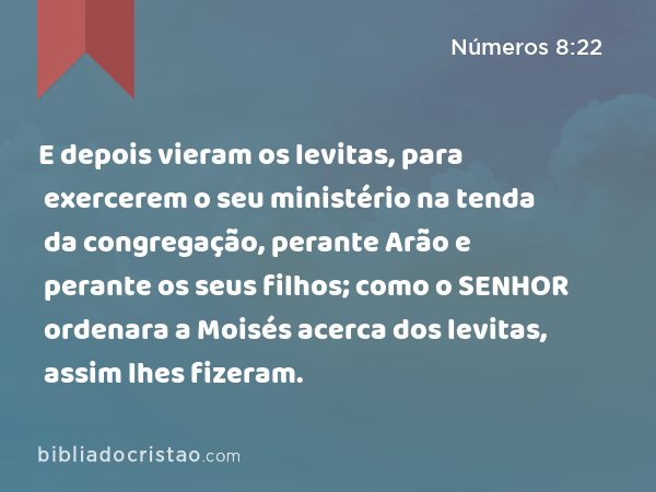 E depois vieram os levitas, para exercerem o seu ministério na tenda da congregação, perante Arão e perante os seus filhos; como o SENHOR ordenara a Moisés acerca dos levitas, assim lhes fizeram. - Números 8:22