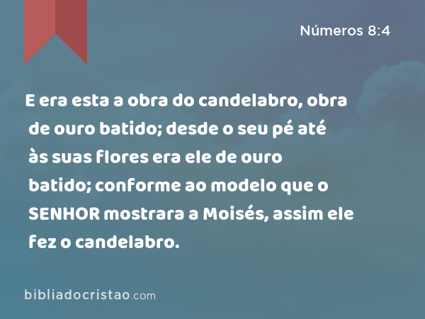 E era esta a obra do candelabro, obra de ouro batido; desde o seu pé até às suas flores era ele de ouro batido; conforme ao modelo que o SENHOR mostrara a Moisés, assim ele fez o candelabro. - Números 8:4