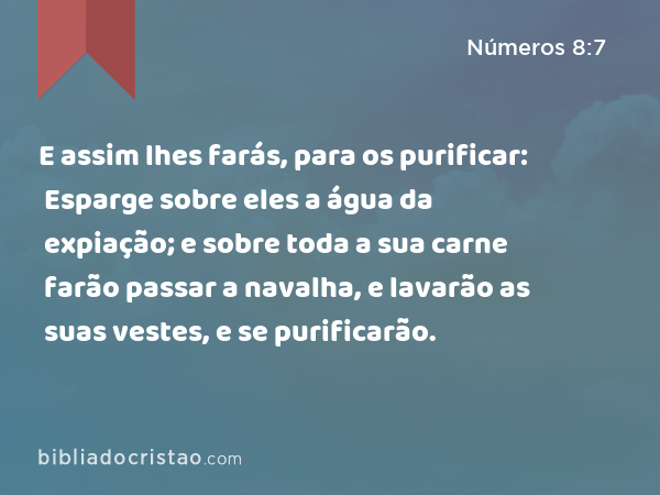 E assim lhes farás, para os purificar: Esparge sobre eles a água da expiação; e sobre toda a sua carne farão passar a navalha, e lavarão as suas vestes, e se purificarão. - Números 8:7