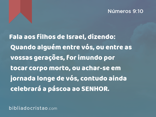 Fala aos filhos de Israel, dizendo: Quando alguém entre vós, ou entre as vossas gerações, for imundo por tocar corpo morto, ou achar-se em jornada longe de vós, contudo ainda celebrará a páscoa ao SENHOR. - Números 9:10