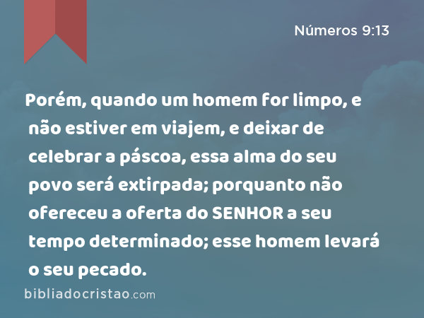 Porém, quando um homem for limpo, e não estiver em viajem, e deixar de celebrar a páscoa, essa alma do seu povo será extirpada; porquanto não ofereceu a oferta do SENHOR a seu tempo determinado; esse homem levará o seu pecado. - Números 9:13