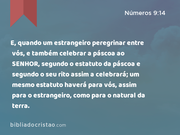 E, quando um estrangeiro peregrinar entre vós, e também celebrar a páscoa ao SENHOR, segundo o estatuto da páscoa e segundo o seu rito assim a celebrará; um mesmo estatuto haverá para vós, assim para o estrangeiro, como para o natural da terra. - Números 9:14