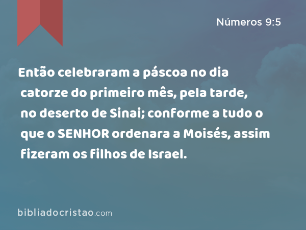 Então celebraram a páscoa no dia catorze do primeiro mês, pela tarde, no deserto de Sinai; conforme a tudo o que o SENHOR ordenara a Moisés, assim fizeram os filhos de Israel. - Números 9:5