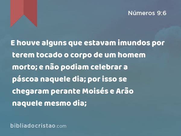 E houve alguns que estavam imundos por terem tocado o corpo de um homem morto; e não podiam celebrar a páscoa naquele dia; por isso se chegaram perante Moisés e Arão naquele mesmo dia; - Números 9:6