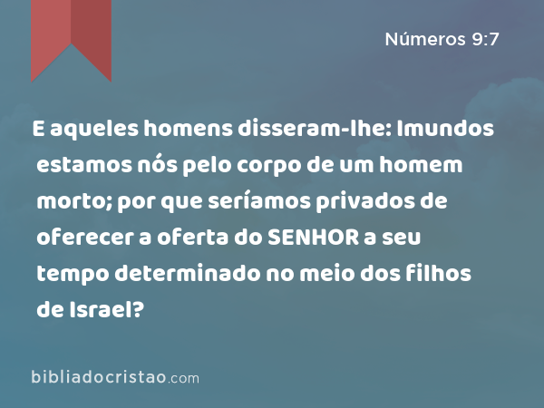 E aqueles homens disseram-lhe: Imundos estamos nós pelo corpo de um homem morto; por que seríamos privados de oferecer a oferta do SENHOR a seu tempo determinado no meio dos filhos de Israel? - Números 9:7