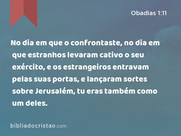 No dia em que o confrontaste, no dia em que estranhos levaram cativo o seu exército, e os estrangeiros entravam pelas suas portas, e lançaram sortes sobre Jerusalém, tu eras também como um deles. - Obadias 1:11