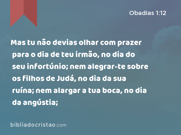 Mas tu não devias olhar com prazer para o dia de teu irmão, no dia do seu infortúnio; nem alegrar-te sobre os filhos de Judá, no dia da sua ruína; nem alargar a tua boca, no dia da angústia; - Obadias 1:12