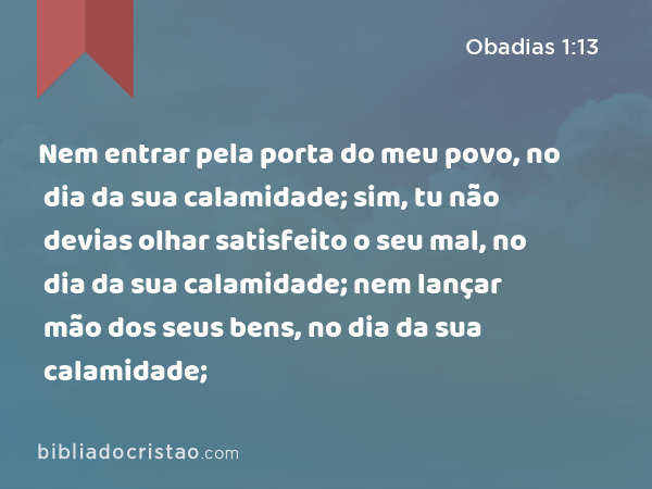 Nem entrar pela porta do meu povo, no dia da sua calamidade; sim, tu não devias olhar satisfeito o seu mal, no dia da sua calamidade; nem lançar mão dos seus bens, no dia da sua calamidade; - Obadias 1:13