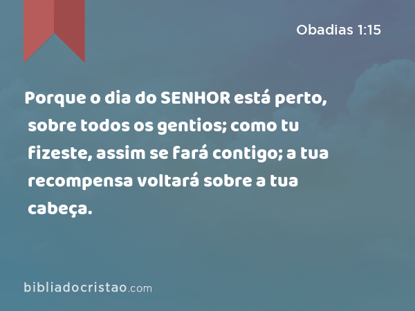 Porque o dia do SENHOR está perto, sobre todos os gentios; como tu fizeste, assim se fará contigo; a tua recompensa voltará sobre a tua cabeça. - Obadias 1:15