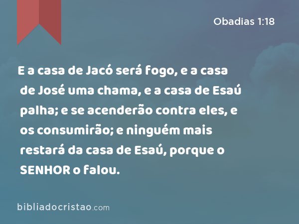 E a casa de Jacó será fogo, e a casa de José uma chama, e a casa de Esaú palha; e se acenderão contra eles, e os consumirão; e ninguém mais restará da casa de Esaú, porque o SENHOR o falou. - Obadias 1:18