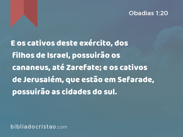 E os cativos deste exército, dos filhos de Israel, possuirão os cananeus, até Zarefate; e os cativos de Jerusalém, que estão em Sefarade, possuirão as cidades do sul. - Obadias 1:20