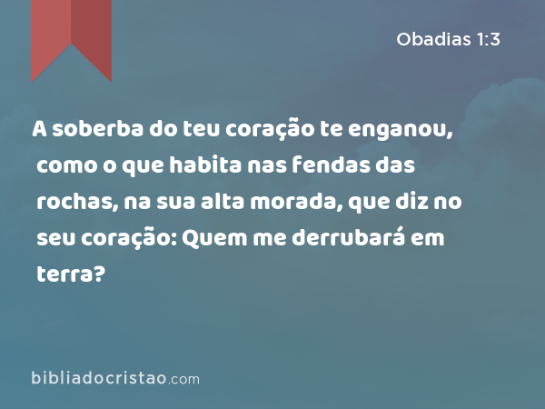 A soberba do teu coração te enganou, como o que habita nas fendas das rochas, na sua alta morada, que diz no seu coração: Quem me derrubará em terra? - Obadias 1:3