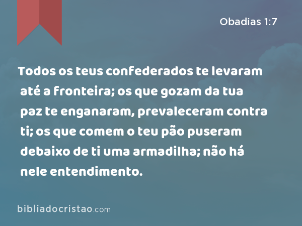 Todos os teus confederados te levaram até a fronteira; os que gozam da tua paz te enganaram, prevaleceram contra ti; os que comem o teu pão puseram debaixo de ti uma armadilha; não há nele entendimento. - Obadias 1:7