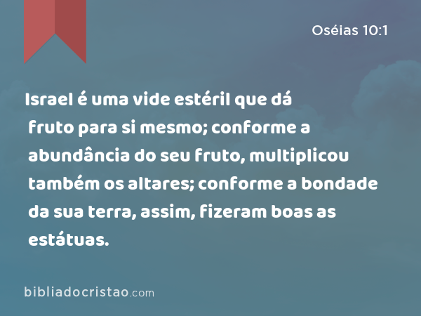 Israel é uma vide estéril que dá fruto para si mesmo; conforme a abundância do seu fruto, multiplicou também os altares; conforme a bondade da sua terra, assim, fizeram boas as estátuas. - Oséias 10:1