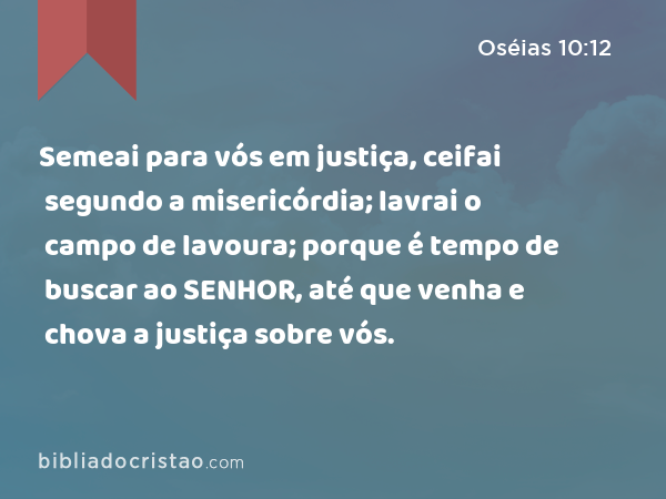 Semeai para vós em justiça, ceifai segundo a misericórdia; lavrai o campo de lavoura; porque é tempo de buscar ao SENHOR, até que venha e chova a justiça sobre vós. - Oséias 10:12