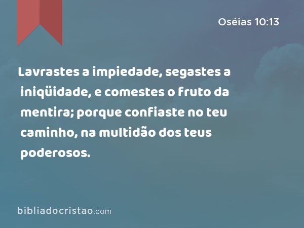 Lavrastes a impiedade, segastes a iniqüidade, e comestes o fruto da mentira; porque confiaste no teu caminho, na multidão dos teus poderosos. - Oséias 10:13