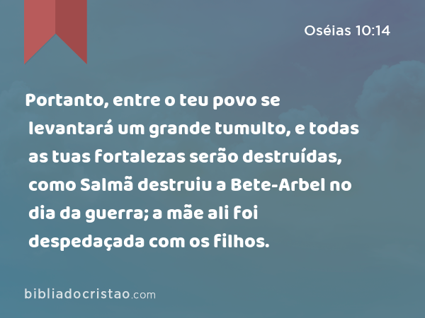 Portanto, entre o teu povo se levantará um grande tumulto, e todas as tuas fortalezas serão destruídas, como Salmã destruiu a Bete-Arbel no dia da guerra; a mãe ali foi despedaçada com os filhos. - Oséias 10:14