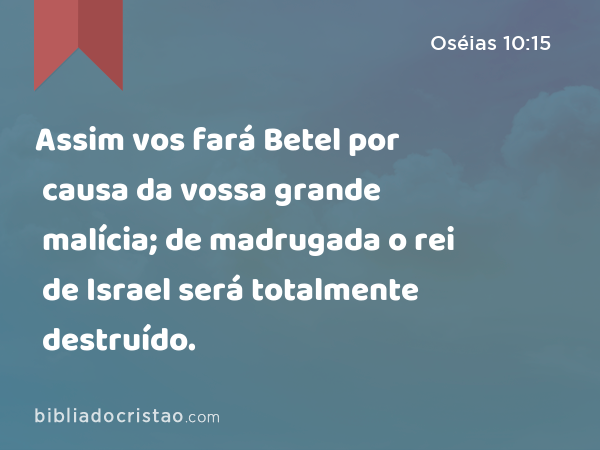 Assim vos fará Betel por causa da vossa grande malícia; de madrugada o rei de Israel será totalmente destruído. - Oséias 10:15