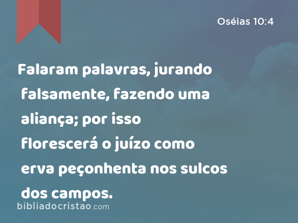 Falaram palavras, jurando falsamente, fazendo uma aliança; por isso florescerá o juízo como erva peçonhenta nos sulcos dos campos. - Oséias 10:4