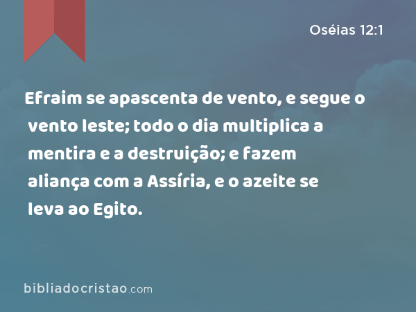 Efraim se apascenta de vento, e segue o vento leste; todo o dia multiplica a mentira e a destruição; e fazem aliança com a Assíria, e o azeite se leva ao Egito. - Oséias 12:1