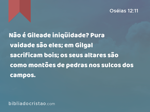 Não é Gileade iniqüidade? Pura vaidade são eles; em Gilgal sacrificam bois; os seus altares são como montões de pedras nos sulcos dos campos. - Oséias 12:11