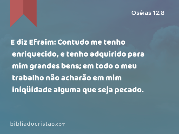 E diz Efraim: Contudo me tenho enriquecido, e tenho adquirido para mim grandes bens; em todo o meu trabalho não acharão em mim iniqüidade alguma que seja pecado. - Oséias 12:8