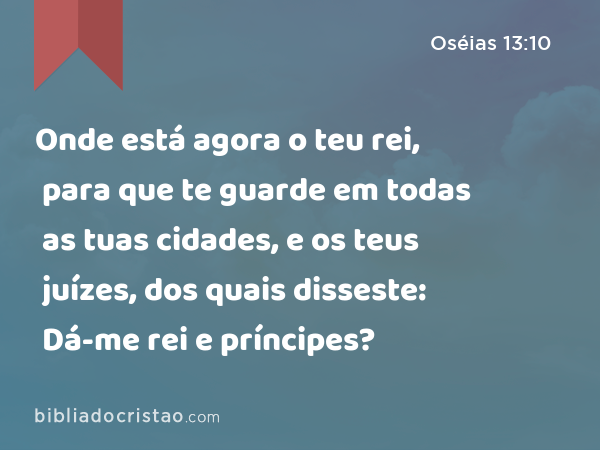 Onde está agora o teu rei, para que te guarde em todas as tuas cidades, e os teus juízes, dos quais disseste: Dá-me rei e príncipes? - Oséias 13:10