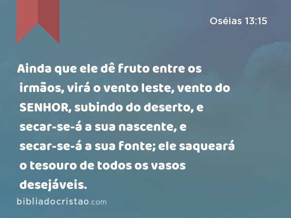 Ainda que ele dê fruto entre os irmãos, virá o vento leste, vento do SENHOR, subindo do deserto, e secar-se-á a sua nascente, e secar-se-á a sua fonte; ele saqueará o tesouro de todos os vasos desejáveis. - Oséias 13:15