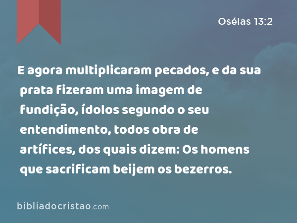 E agora multiplicaram pecados, e da sua prata fizeram uma imagem de fundição, ídolos segundo o seu entendimento, todos obra de artífices, dos quais dizem: Os homens que sacrificam beijem os bezerros. - Oséias 13:2